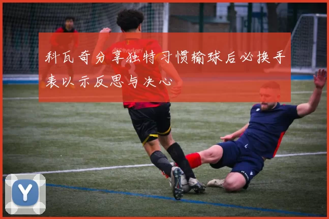 科瓦奇分享独特习惯输球后必换手表以示反思与决心