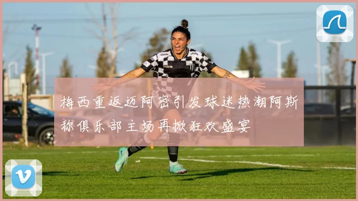 梅西重返迈阿密引发球迷热潮阿斯称俱乐部主场再掀狂欢盛宴