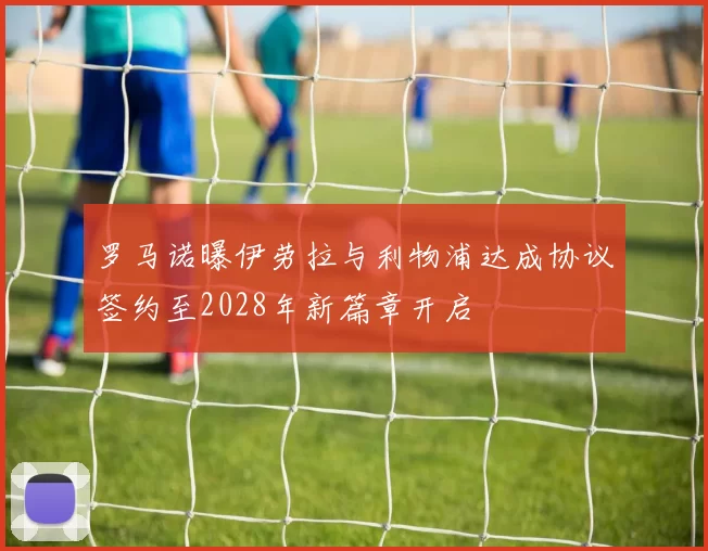 罗马诺曝伊劳拉与利物浦达成协议签约至2028年新篇章开启