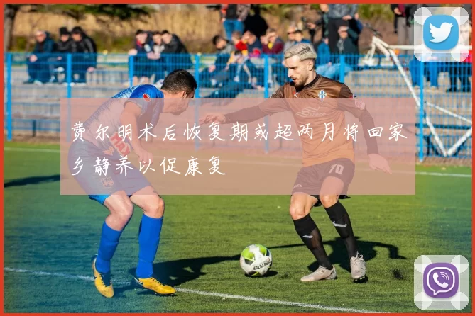 费尔明术后恢复期或超两月将回家乡静养以促康复