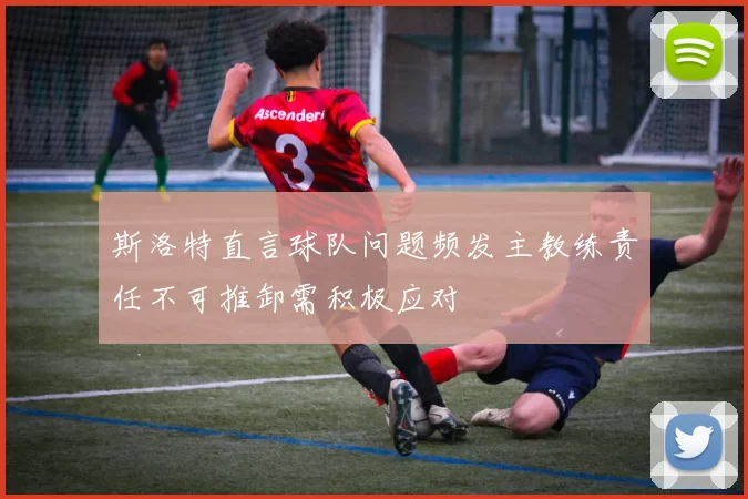 斯洛特直言球队问题频发主教练责任不可推卸需积极应对