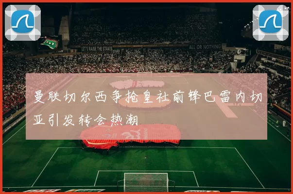 曼联切尔西争抢皇社前锋巴雷内切亚引发转会热潮
