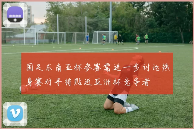 国足东南亚杯参赛需进一步讨论热身赛对手将贴近亚洲杯竞争者