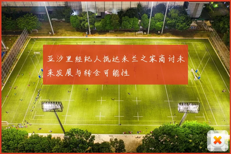 亚沙里经纪人抵达米兰之家商讨未来发展与转会可能性