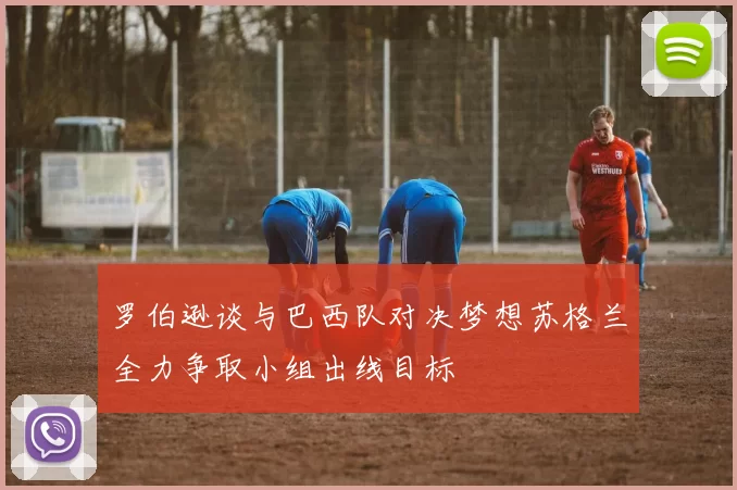 罗伯逊谈与巴西队对决梦想苏格兰全力争取小组出线目标