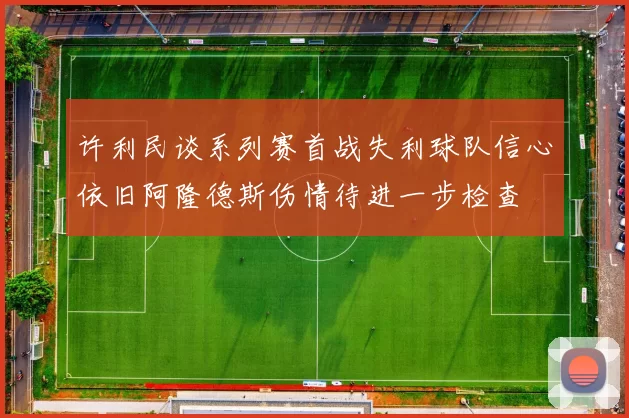 许利民谈系列赛首战失利球队信心依旧阿隆德斯伤情待进一步检查
