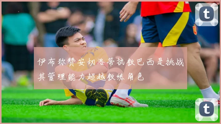 伊布称赞安切洛蒂执教巴西是挑战其管理能力超越教练角色