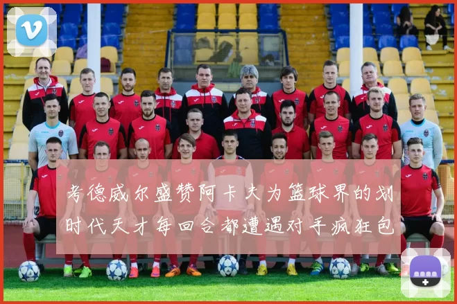 考德威尔盛赞阿卡夫为篮球界的划时代天才每回合都遭遇对手疯狂包夹挑战