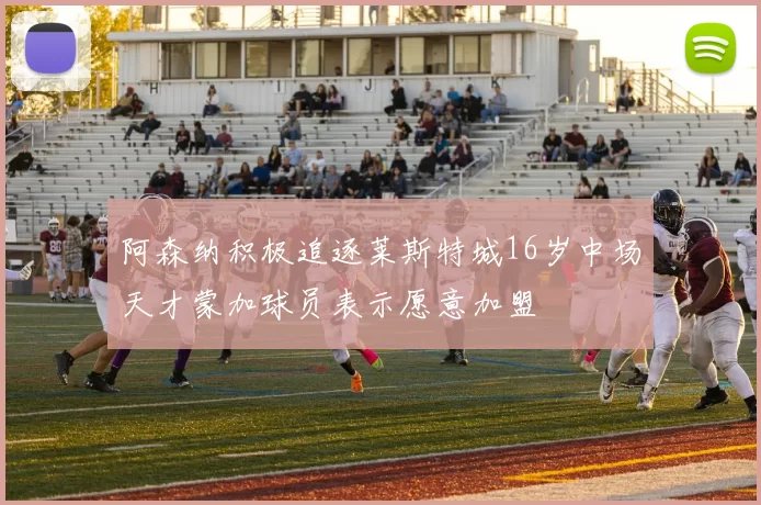 阿森纳积极追逐莱斯特城16岁中场天才蒙加球员表示愿意加盟