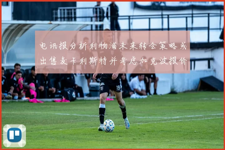 电讯报分析利物浦未来转会策略或出售麦卡利斯特并考虑加克波报价
