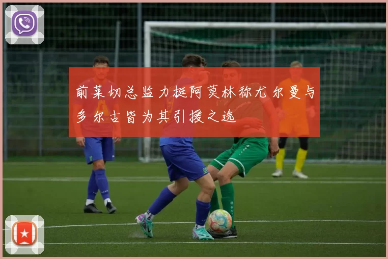 前莱切总监力挺阿莫林称尤尔曼与多尔古皆为其引援之选